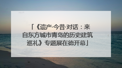 《遗产·今昔·对话：来自东方城市青岛的历史建筑巡礼》专题展在德开幕