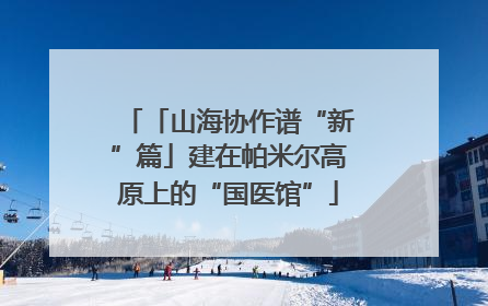 「山海协作谱“新”篇」建在帕米尔高原上的“国医馆”