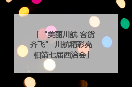 “美丽川航 客货齐飞” 川航精彩亮相第七届西洽会
