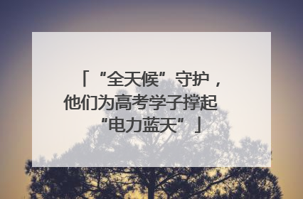 “全天候”守护，他们为高考学子撑起“电力蓝天”