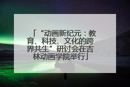 “动画新纪元：教育、科技、文化的跨界共生”研讨会在吉林动画学院举行