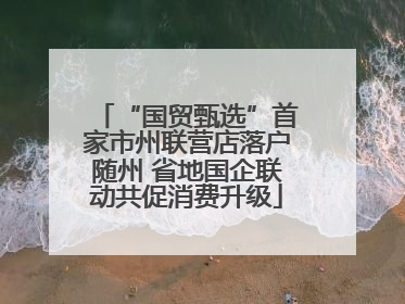 “国贸甄选”首家市州联营店落户随州 省地国企联动共促消费升级