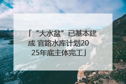 “大水盆”已基本建成 官路水库计划2025年底主体完工