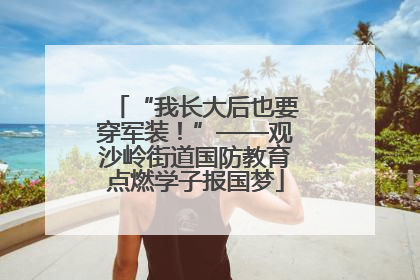 “我长大后也要穿军装！”——观沙岭街道国防教育点燃学子报国梦