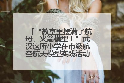 “教室里摆满了航母、火箭模型！”武汉这所小学在市级航空航天模型实践活动中获佳绩