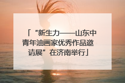 “新生力——山东中青年油画家优秀作品邀请展”在济南举行