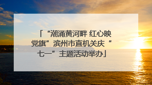 “潮涌黄河畔 红心映党旗”滨州市直机关庆“七一”主题活动举办