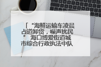 “海鲜运输车凌晨占道卸货，噪声扰民” 海口博爱街道城市综合行政执法中队：将联合交警加强长堤路一带巡逻