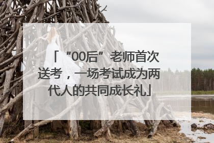 “00后”老师首次送考，一场考试成为两代人的共同成长礼