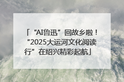 “AI鲁迅”回故乡啦！“2025大运河文化阅读行”在绍兴精彩起航