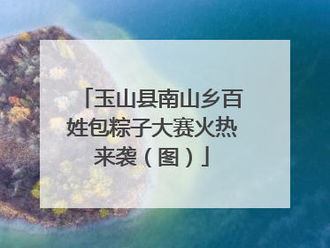 玉山县南山乡百姓包粽子大赛火热来袭（图）