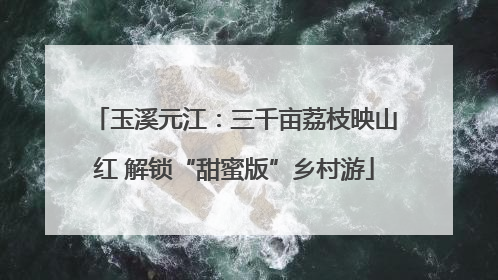 玉溪元江：三千亩荔枝映山红 解锁“甜蜜版”乡村游