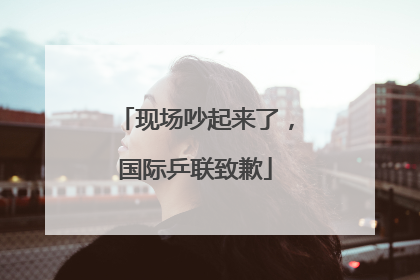 现场吵起来了，国际乒联致歉