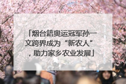 烟台籍奥运冠军孙一文跨界成为“新农人”，助力家乡农业发展