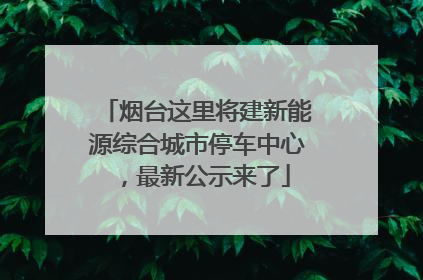烟台这里将建新能源综合城市停车中心，最新公示来了