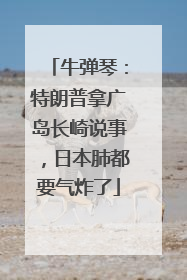 牛弹琴：特朗普拿广岛长崎说事，日本肺都要气炸了