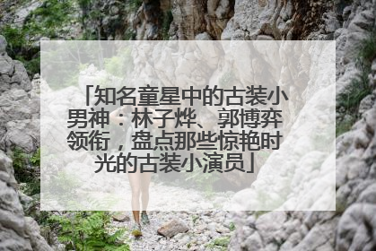 知名童星中的古装小男神：林子烨、郭博弈领衔，盘点那些惊艳时光的古装小演员
