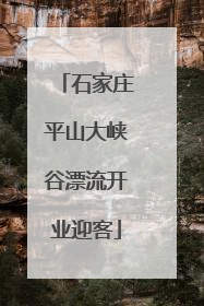 石家庄平山大峡谷漂流开业迎客