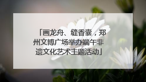 画龙舟、缝香囊，郑州文博广场举办端午非遗文化艺术主题活动