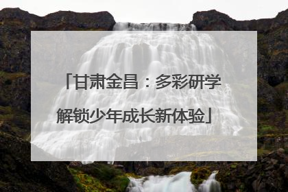 甘肃金昌：多彩研学解锁少年成长新体验