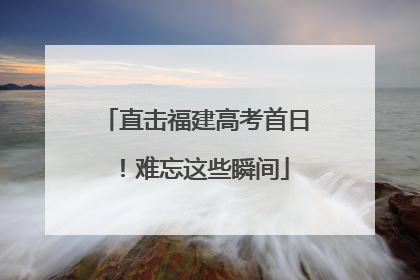 直击福建高考首日！难忘这些瞬间