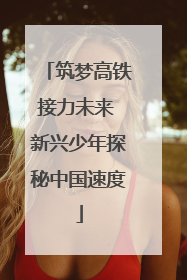 筑梦高铁接力未来 新兴少年探秘中国速度
