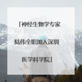 神经生物学专家陆伟全职加入深圳医学科学院