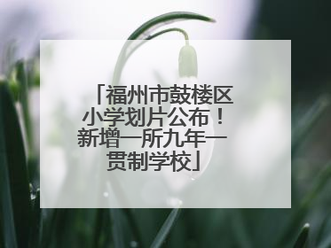 福州市鼓楼区小学划片公布！新增一所九年一贯制学校