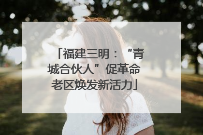 福建三明：“青城合伙人”促革命老区焕发新活力