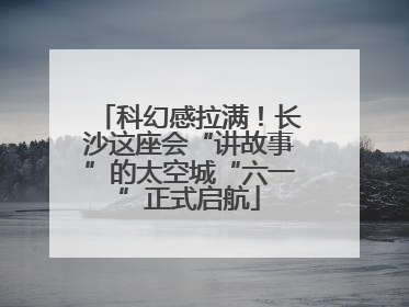 科幻感拉满！长沙这座会“讲故事”的太空城“六一”正式启航