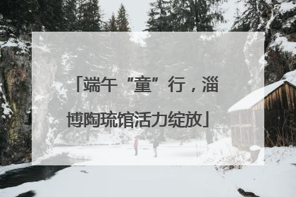 端午“童”行，淄博陶琉馆活力绽放