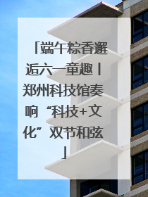 端午粽香邂逅六一童趣丨郑州科技馆奏响“科技+文化”双节和弦