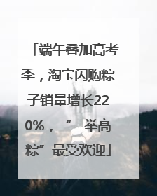 端午叠加高考季，淘宝闪购粽子销量增长220%，“一举高粽”最受欢迎