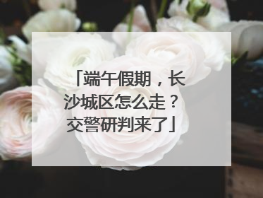 端午假期，长沙城区怎么走？交警研判来了