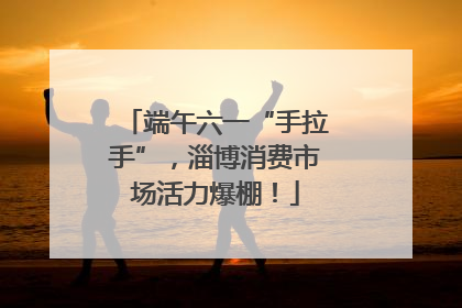 端午六一“手拉手”，淄博消费市场活力爆棚！