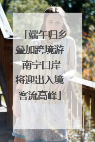 端午归乡叠加跨境游 南宁口岸将迎出入境客流高峰