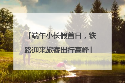 端午小长假首日，铁路迎来旅客出行高峰