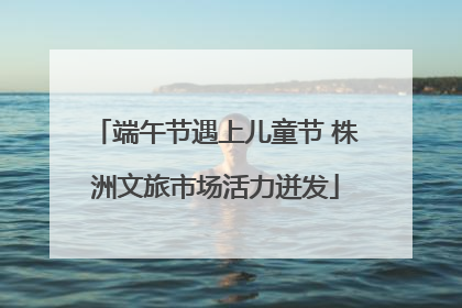 端午节遇上儿童节 株洲文旅市场活力迸发