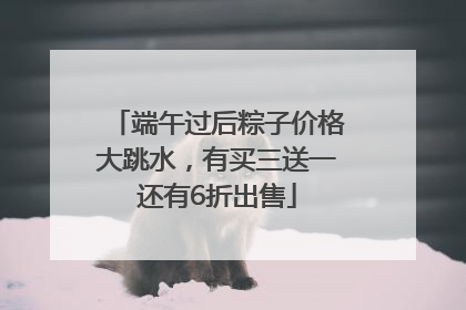 端午过后粽子价格大跳水，有买三送一还有6折出售