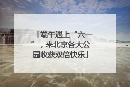 端午遇上“六一”，来北京各大公园收获双倍快乐