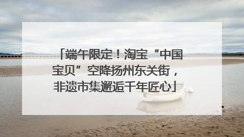 端午限定！淘宝“中国宝贝”空降扬州东关街，非遗市集邂逅千年匠心