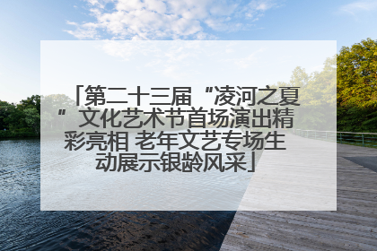 第二十三届“凌河之夏”文化艺术节首场演出精彩亮相 老年文艺专场生动展示银龄风采