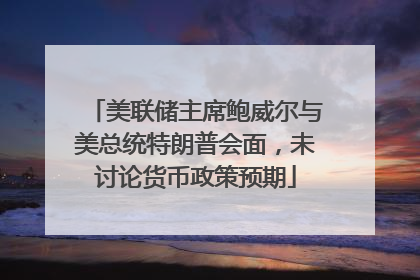 美联储主席鲍威尔与美总统特朗普会面，未讨论货币政策预期