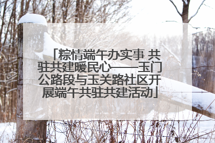 粽情端午办实事 共驻共建暖民心——玉门公路段与玉关路社区开展端午共驻共建活动