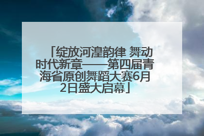 绽放河湟韵律 舞动时代新章——第四届青海省原创舞蹈大赛6月2日盛大启幕