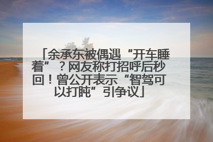 余承东被偶遇“开车睡着”？网友称打招呼后秒回！曾公开表示“智驾可以打盹”引争议