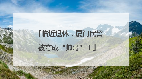 临近退休，厦门民警被夸成“帅哥”！