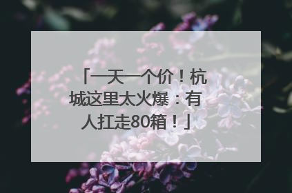 一天一个价！杭城这里太火爆：有人扛走80箱！