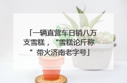 一辆直营车日销八万支雪糕，“雪糕论斤称”带火济南老字号
