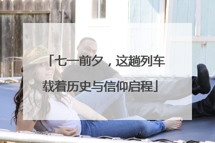 七一前夕，这趟列车载着历史与信仰启程
